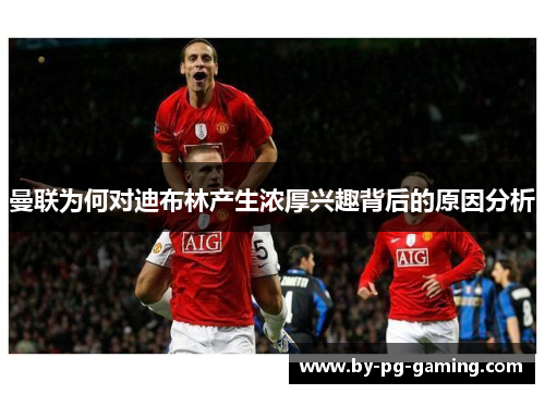 曼联为何对迪布林产生浓厚兴趣背后的原因分析