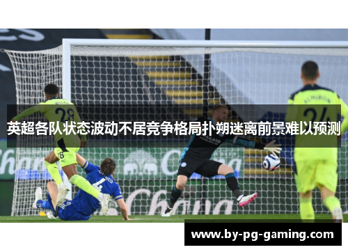 英超各队状态波动不居竞争格局扑朔迷离前景难以预测